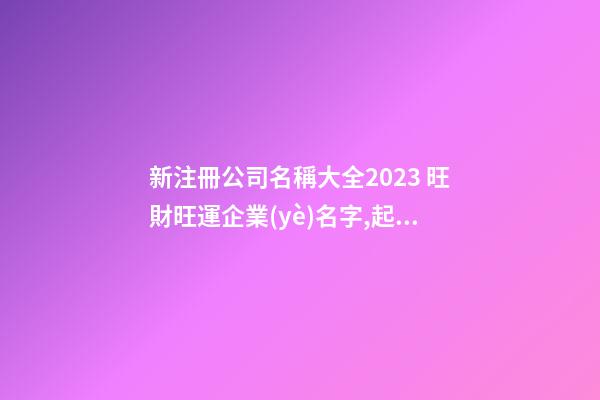 新注冊公司名稱大全2023 旺財旺運企業(yè)名字,起名之家-第1張-公司起名-玄機派